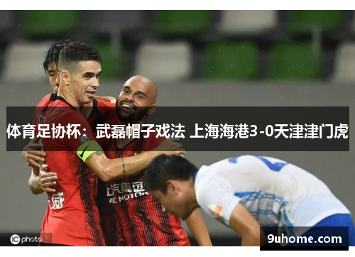 体育足协杯：武磊帽子戏法 上海海港3-0天津津门虎